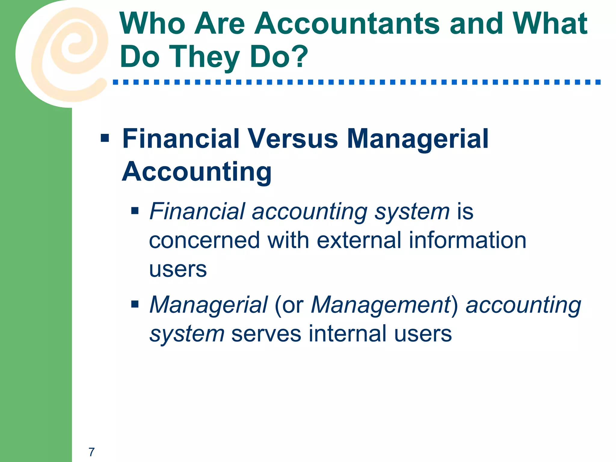 Who Are Accountants and What
     Do They Do?

     Financial Versus Managerial
      Accounting
       Financial accounting system is
        concerned with external information
        users
       Managerial (or Management) accounting
        system serves internal users



7
 