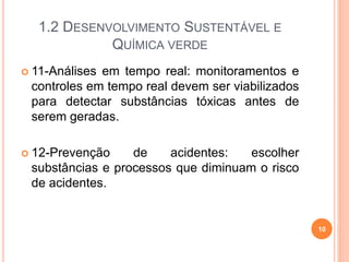 1.2 DESENVOLVIMENTO SUSTENTÁVEL E
QUÍMICA VERDE
 11-Análises em tempo real: monitoramentos e
controles em tempo real devem ser viabilizados
para detectar substâncias tóxicas antes de
serem geradas.
 12-Prevenção de acidentes: escolher
substâncias e processos que diminuam o risco
de acidentes.
10
 