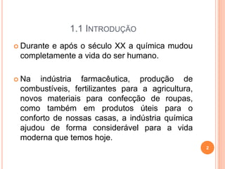 1.1 INTRODUÇÃO
 Durante e após o século XX a química mudou
completamente a vida do ser humano.
 Na indústria farmacêutica, produção de
combustíveis, fertilizantes para a agricultura,
novos materiais para confecção de roupas,
como também em produtos úteis para o
conforto de nossas casas, a indústria química
ajudou de forma considerável para a vida
moderna que temos hoje.
2
 