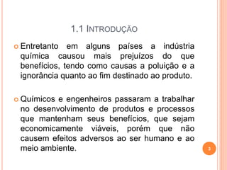 1.1 INTRODUÇÃO
 Entretanto em alguns países a indústria
química causou mais prejuízos do que
benefícios, tendo como causas a poluição e a
ignorância quanto ao fim destinado ao produto.
 Químicos e engenheiros passaram a trabalhar
no desenvolvimento de produtos e processos
que mantenham seus benefícios, que sejam
economicamente viáveis, porém que não
causem efeitos adversos ao ser humano e ao
meio ambiente. 3
 