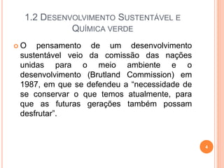 1.2 DESENVOLVIMENTO SUSTENTÁVEL E
QUÍMICA VERDE
 O pensamento de um desenvolvimento
sustentável veio da comissão das nações
unidas para o meio ambiente e o
desenvolvimento (Brutland Commission) em
1987, em que se defendeu a “necessidade de
se conservar o que temos atualmente, para
que as futuras gerações também possam
desfrutar”.
4
 