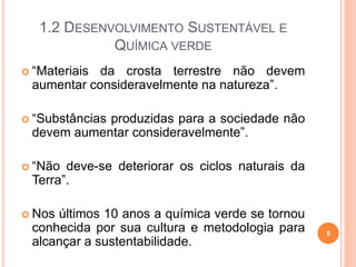 1.2 DESENVOLVIMENTO SUSTENTÁVEL E
QUÍMICA VERDE
 “Materiais da crosta terrestre não devem
aumentar consideravelmente na natureza”.
 “Substâncias produzidas para a sociedade não
devem aumentar consideravelmente”.
 “Não deve-se deteriorar os ciclos naturais da
Terra”.
 Nos últimos 10 anos a química verde se tornou
conhecida por sua cultura e metodologia para
alcançar a sustentabilidade.
5
 