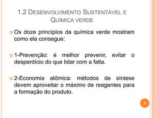 1.2 DESENVOLVIMENTO SUSTENTÁVEL E
QUÍMICA VERDE
 Os doze princípios da química verde mostram
como ela consegue:
 1-Prevenção: é melhor prevenir, evitar o
desperdício do que lidar com a falta.
 2-Economia atômica: métodos de síntese
devem aproveitar o máximo de reagentes para
a formação do produto.
6
 