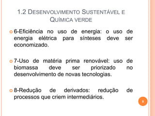 1.2 DESENVOLVIMENTO SUSTENTÁVEL E
QUÍMICA VERDE
 6-Eficiência no uso de energia: o uso de
energia elétrica para sínteses deve ser
economizado.
 7-Uso de matéria prima renovável: uso de
biomassa deve ser priorizado no
desenvolvimento de novas tecnologias.
 8-Redução de derivados: redução de
processos que criem intermediários.
8
 