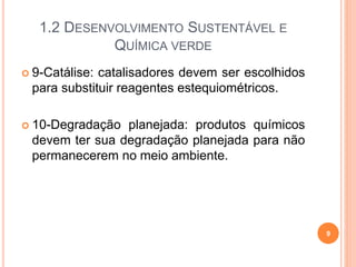 1.2 DESENVOLVIMENTO SUSTENTÁVEL E
QUÍMICA VERDE
 9-Catálise: catalisadores devem ser escolhidos
para substituir reagentes estequiométricos.
 10-Degradação planejada: produtos químicos
devem ter sua degradação planejada para não
permanecerem no meio ambiente.
9
 