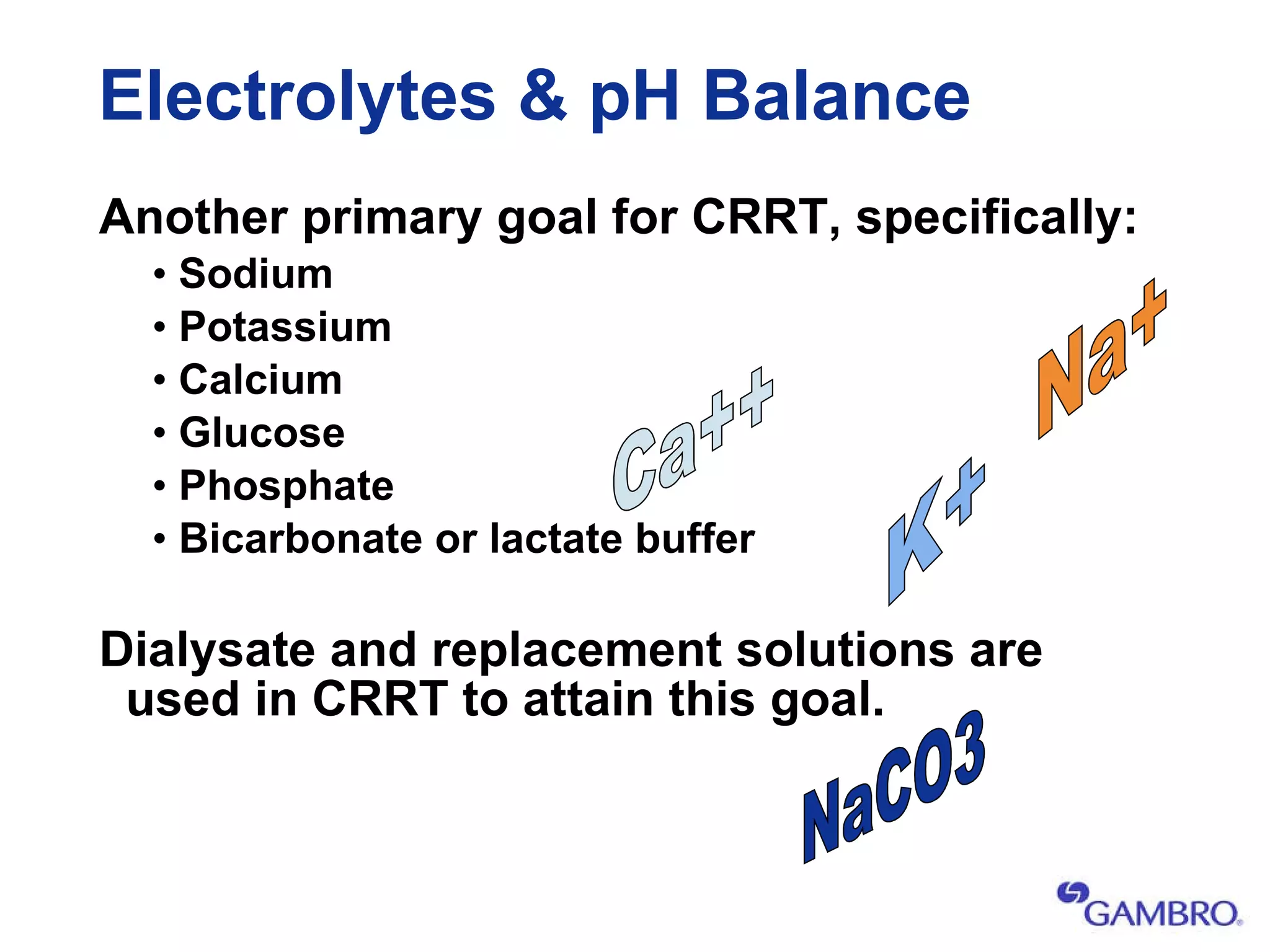 Electrolytes & pH Balance Another primary goal for CRRT, specifically: Sodium Potassium Calcium Glucose Phosphate Bicarbonate or lactate buffer Dialysate and replacement solutions are used in CRRT to attain this goal. K+ Ca++ Na+ NaCO3 