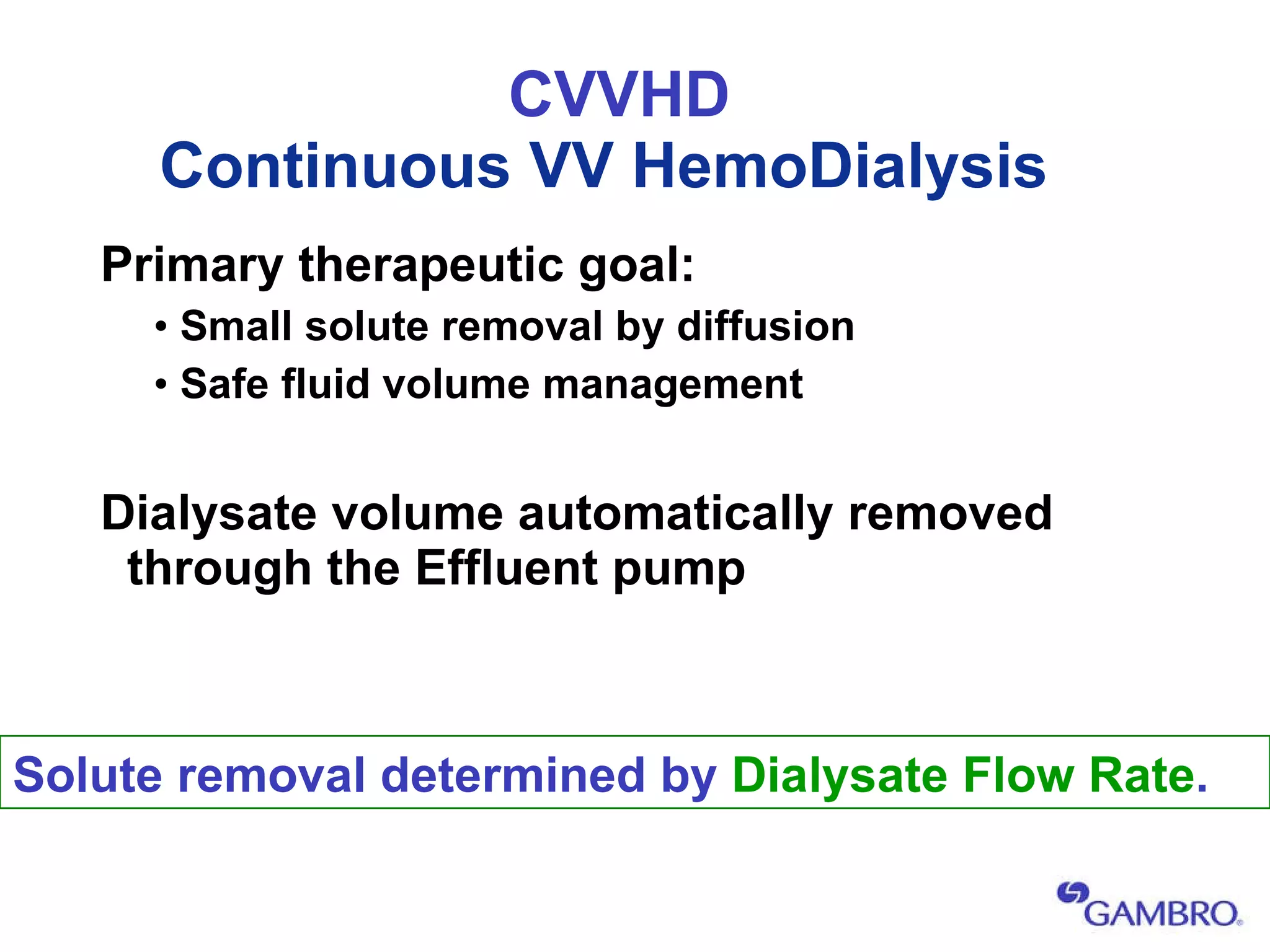 CVVHD Continuous VV HemoDialysis   Primary therapeutic goal: Small solute removal by diffusion Safe fluid volume management Dialysate volume automatically removed through the Effluent pump   Solute removal determined by  Dialysate Flow Rate . 