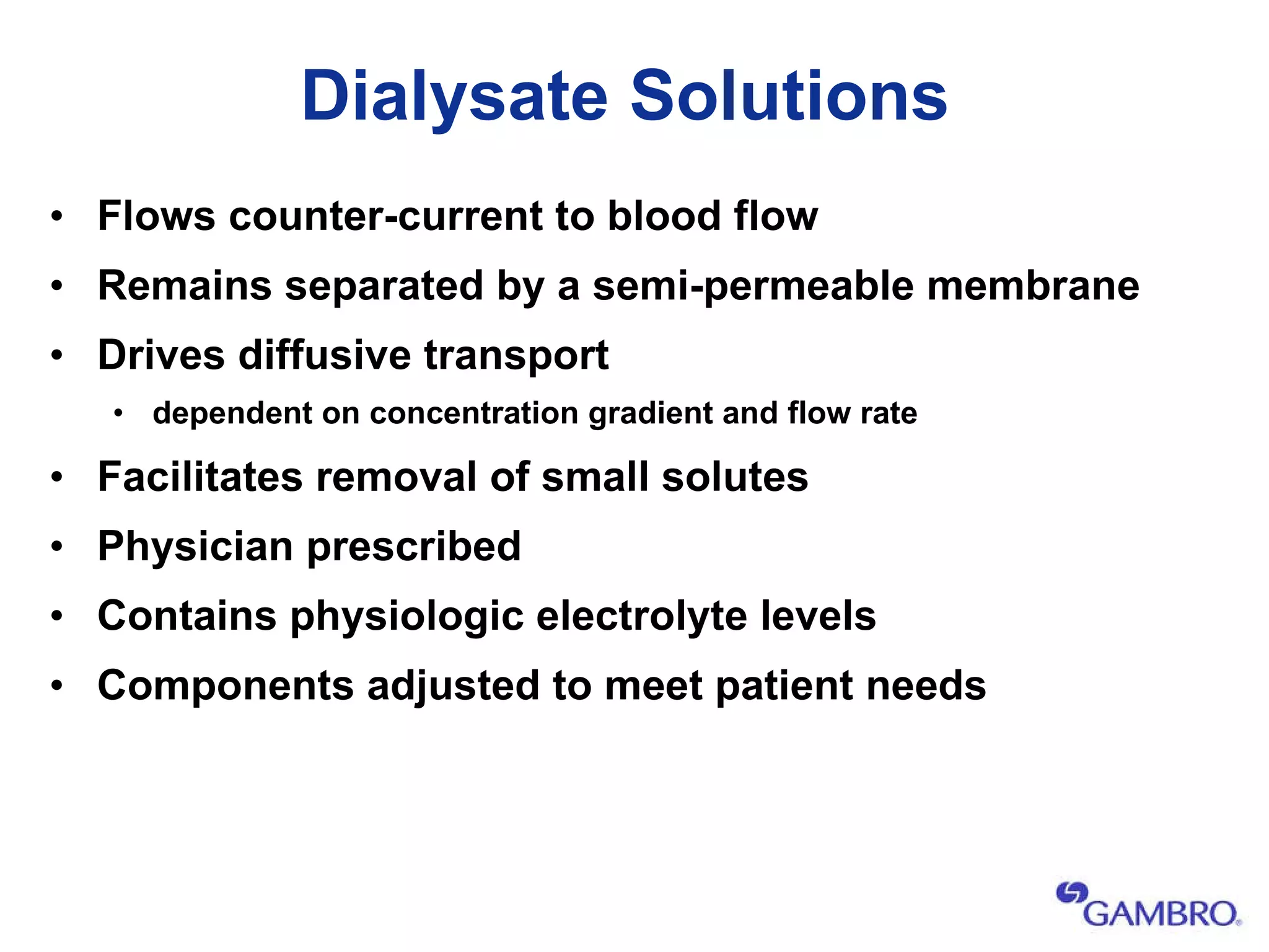 Dialysate Solutions Flows counter-current to blood flow  Remains separated by a semi-permeable membrane Drives diffusive transport   dependent on  concentration gradient  and flow rate Facilitates removal of small solutes Physician prescribed  Contains physiologic electrolyte levels  Components adjusted to meet patient needs 