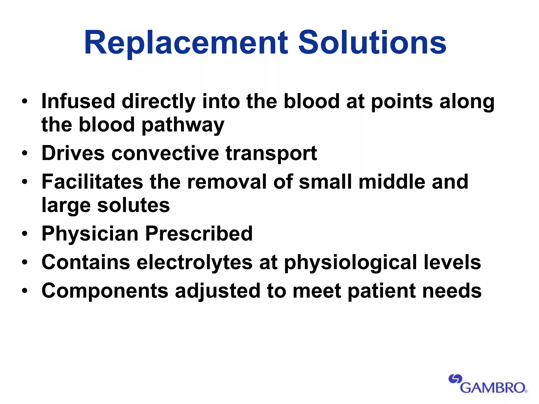 Replacement Solutions Infused directly into the blood at points along the blood pathway Drives convective transport Facilitates the removal of small middle and large solutes Physician Prescribed  Contains electrolytes at physiological levels  Components adjusted to meet patient needs 