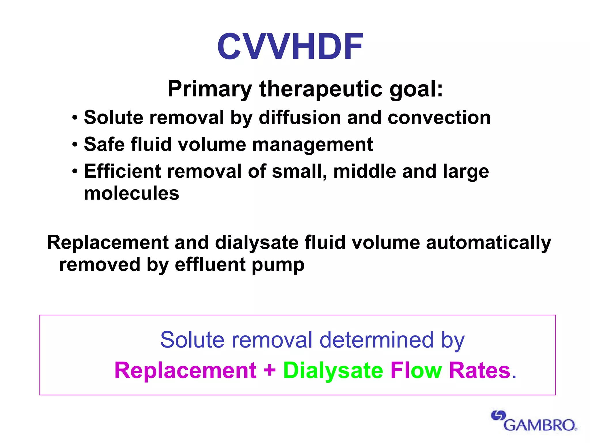 CVVHDF Primary therapeutic goal: Solute removal by diffusion and convection Safe fluid volume management Efficient removal of small, middle and large molecules Replacement and dialysate fluid volume automatically removed by effluent pump Solute removal determined by Replacement +  Dialysate  Fl ow  Rates . 