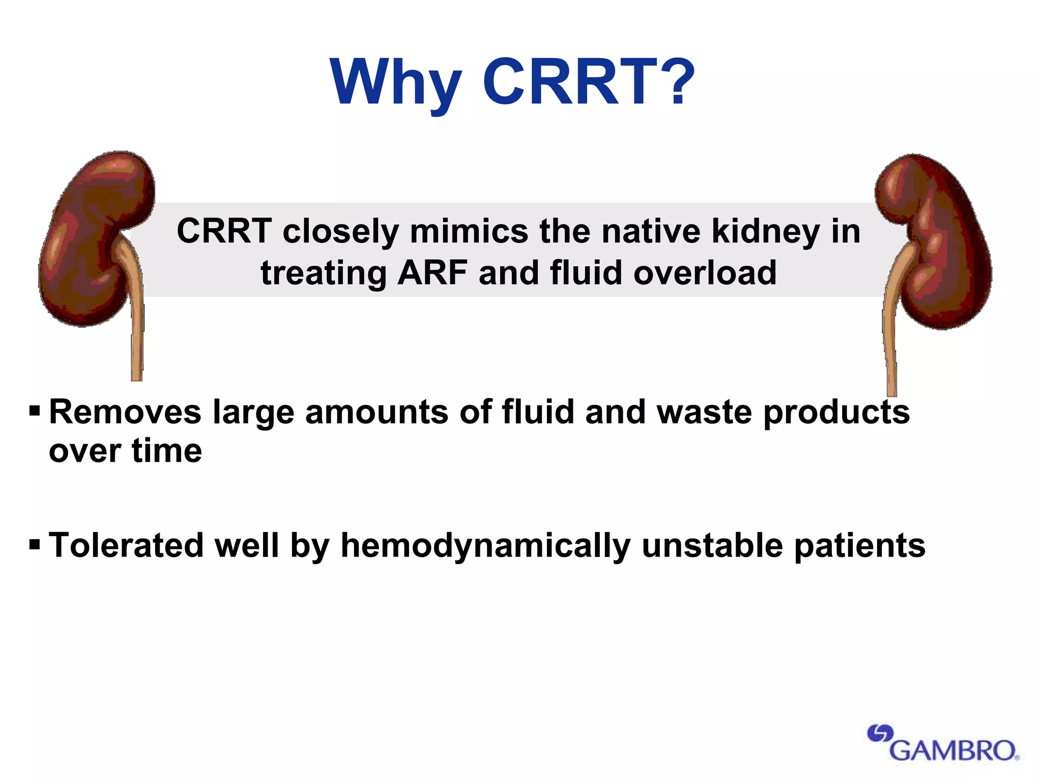 Why CRRT? Removes large amounts of fluid and waste products over time Tolerated well by hemodynamically unstable patients CRRT closely mimics the native kidney in treating ARF and fluid overload 