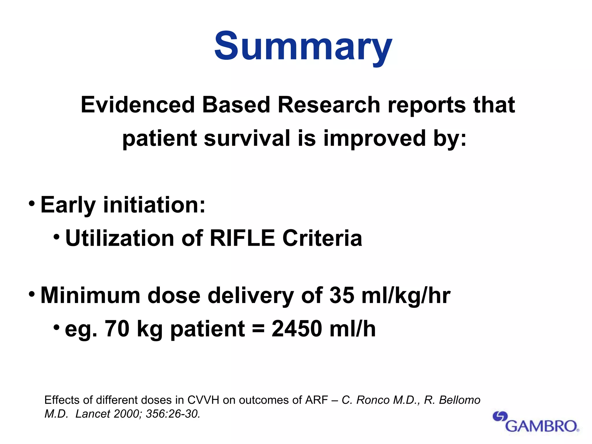 Summary Evidenced Based Research reports that patient survival is improved by: Early initiation:  Utilization of RIFLE Criteria Minimum dose delivery of 35 ml/kg/hr   eg. 70 kg patient = 2450 ml/h Effects of different doses in CVVH on outcomes of ARF –  C. Ronco M.D., R. Bellomo M.D.  Lancet 2000; 356:26-30.  