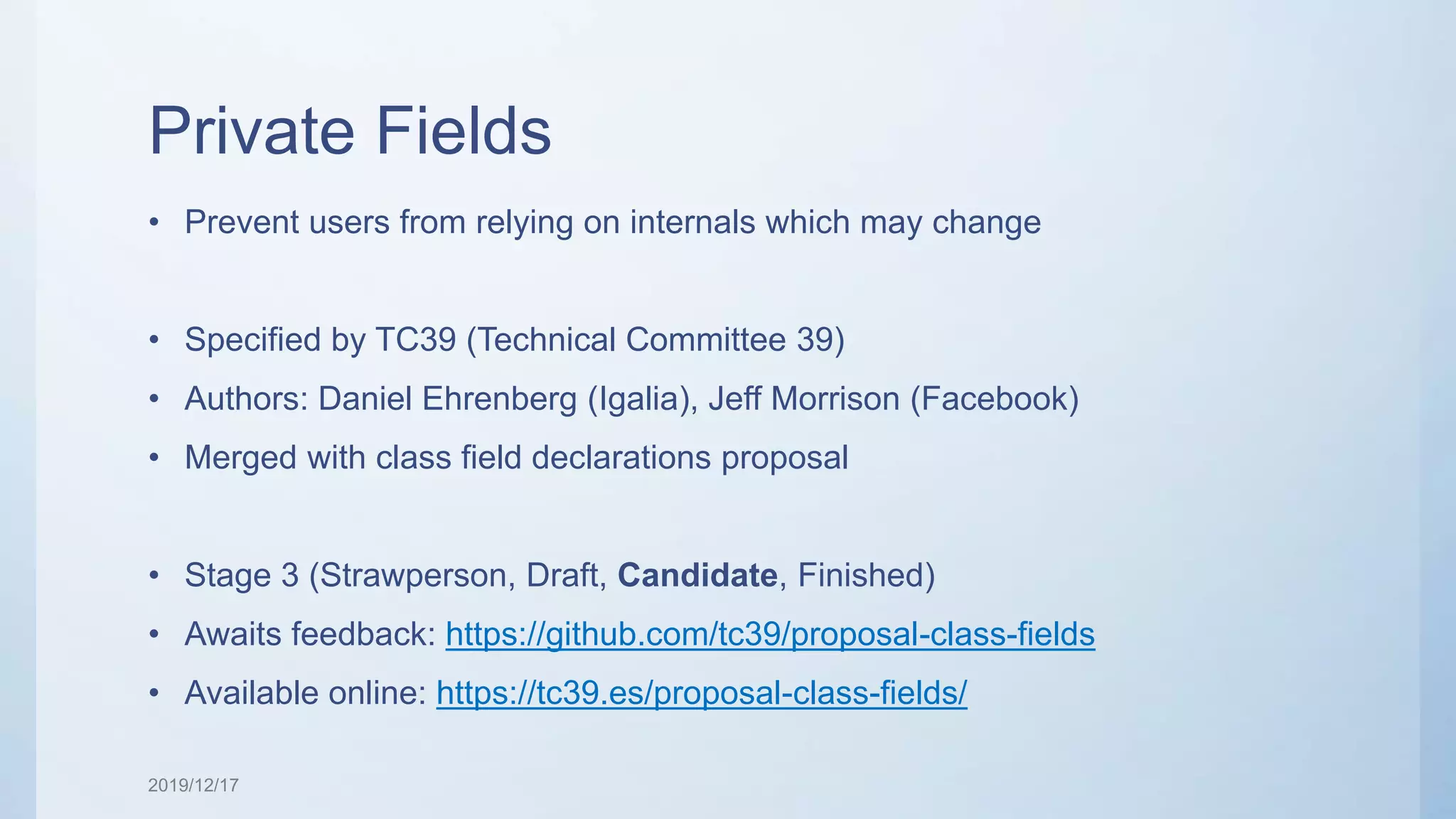 Private Fields • Prevent users from relying on internals which may change • Specified by TC39 (Technical Committee 39) • Authors: Daniel Ehrenberg (Igalia), Jeff Morrison (Facebook) • Merged with class field declarations proposal • Stage 3 (Strawperson, Draft, Candidate, Finished) • Awaits feedback: https://github.com/tc39/proposal-class-fields • Available online: https://tc39.es/proposal-class-fields/ 2019/12/17 