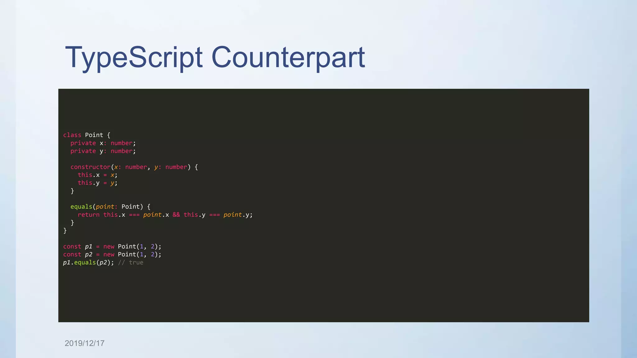 TypeScript Counterpart class Point { private x: number; private y: number; constructor(x: number, y: number) { this.x = x; this.y = y; } equals(point: Point) { return this.x === point.x && this.y === point.y; } } const p1 = new Point(1, 2); const p2 = new Point(1, 2); p1.equals(p2); // true 2019/12/17 