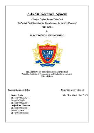 LASER Security System
A Major Project Report Submitted
In Partial Fulfillment of the Requirement for the Certificate of
DIPLOMA
In
ELECTRONICS ENGINEERING
DEPARTMENT OF ELECTRONICS ENGINEERING
Ambalika Institute of Management and Technology, Lucknow
(U.P.) - INDIA
Presented and Madeby: Underthe supervision of:
Kunal Dutta Ms. Ekta Singh (Ast. Prof.)
(E18225533000024)
Manish Singh
(E18225533000007)
Anjani Kr. Sharma
(E18225533000004)
Mohd. Ashim
(E18225533000006)
 
