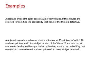 Examples
A package of six light bulbs contains 2 defective bulbs. If three bulbs are
selected for use, find the probability that none of the three is defective.
A university warehouse has received a shipment of 25 printers, of which 10
are laser printers and 15 are inkjet models. If 6 of these 25 are selected at
random to be checked by a particular technician, what is the probability that
exactly 3 of these selected are laser printers? At least 3 inkjet printers?
 