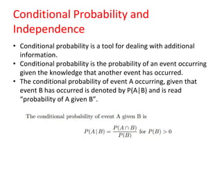 Conditional Probability and
Independence
• Conditional probability is a tool for dealing with additional
information.
• Conditional probability is the probability of an event occurring
given the knowledge that another event has occurred.
• The conditional probability of event A occurring, given that
event B has occurred is denoted by P(A|B) and is read
“probability of A given B”.
 