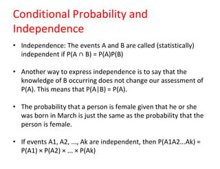 Conditional Probability and
Independence
• Independence: The events A and B are called (statistically)
independent if P(A ∩ B) = P(A)P(B)
• Another way to express independence is to say that the
knowledge of B occurring does not change our assessment of
P(A). This means that P(A|B) = P(A).
• The probability that a person is female given that he or she
was born in March is just the same as the probability that the
person is female.
• If events A1, A2, ..., Ak are independent, then P(A1A2...Ak) =
P(A1) × P(A2) × ... × P(Ak)
 