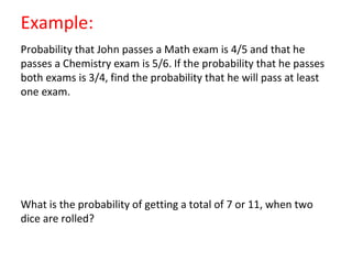 Example:
Probability that John passes a Math exam is 4/5 and that he
passes a Chemistry exam is 5/6. If the probability that he passes
both exams is 3/4, find the probability that he will pass at least
one exam.
What is the probability of getting a total of 7 or 11, when two
dice are rolled?
 