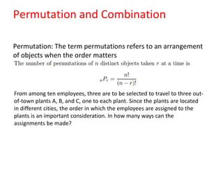Permutation and Combination
Permutation: The term permutations refers to an arrangement
of objects when the order matters
From among ten employees, three are to be selected to travel to three out-
of-town plants A, B, and C, one to each plant. Since the plants are located
in different cities, the order in which the employees are assigned to the
plants is an important consideration. In how many ways can the
assignments be made?
 