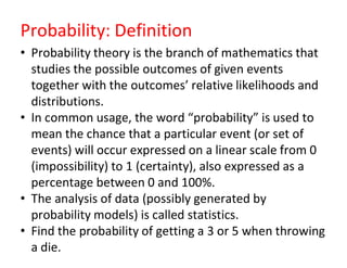 Probability: Definition
• Probability theory is the branch of mathematics that
studies the possible outcomes of given events
together with the outcomes’ relative likelihoods and
distributions.
• In common usage, the word “probability” is used to
mean the chance that a particular event (or set of
events) will occur expressed on a linear scale from 0
(impossibility) to 1 (certainty), also expressed as a
percentage between 0 and 100%.
• The analysis of data (possibly generated by
probability models) is called statistics.
• Find the probability of getting a 3 or 5 when throwing
a die.
 
