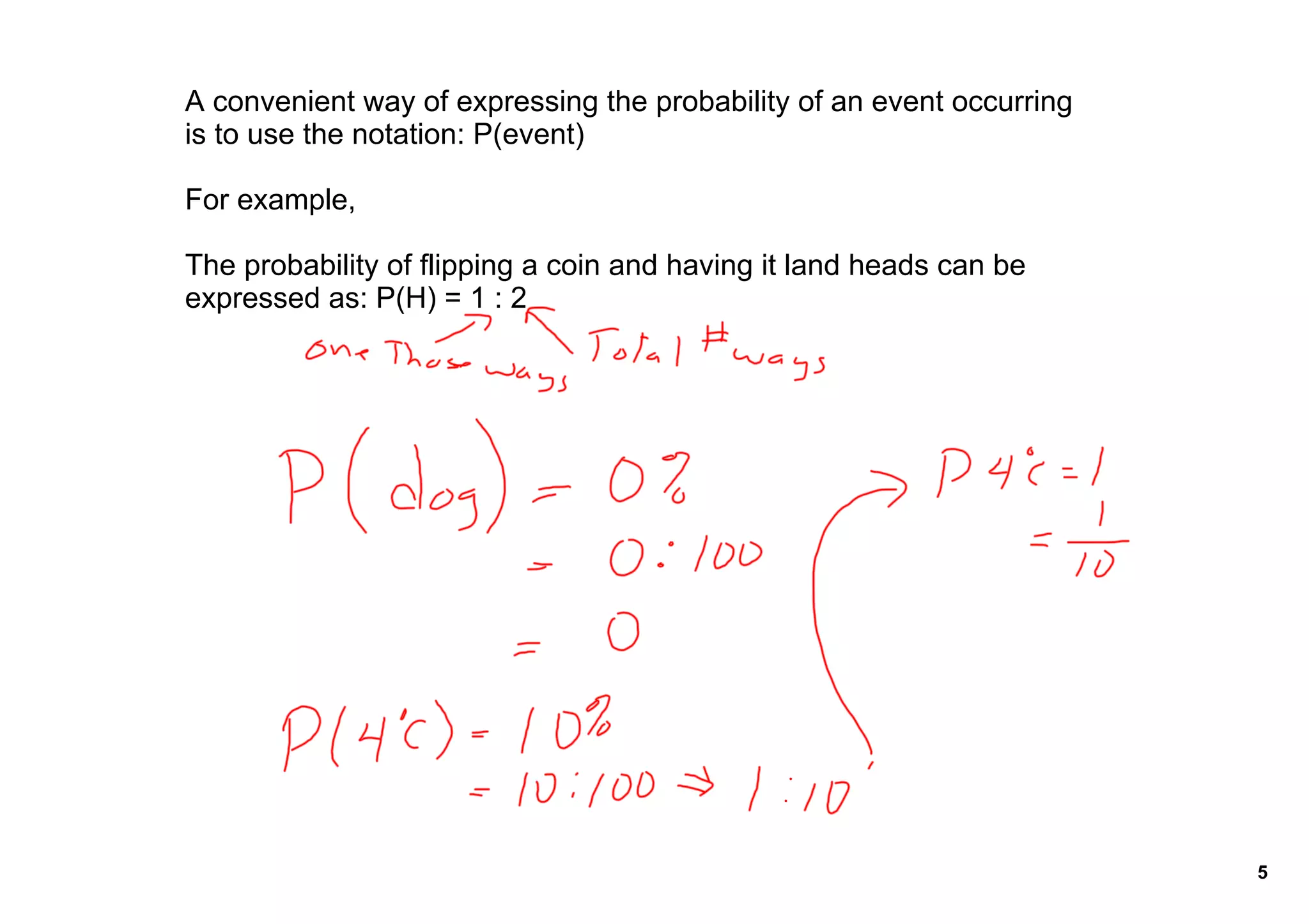 A convenient way of expressing the probability of an event occurring 
is to use the notation: P(event)

For example,

The probability of flipping a coin and having it land heads can be 
expressed as: P(H) = 1 : 2




                                                                        5
 
