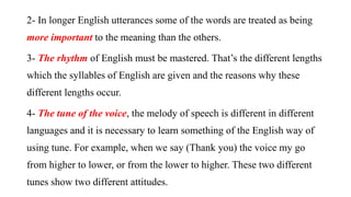 2- In longer English utterances some of the words are treated as being
more important to the meaning than the others.
3- The rhythm of English must be mastered. That’s the different lengths
which the syllables of English are given and the reasons why these
different lengths occur.
4- The tune of the voice, the melody of speech is different in different
languages and it is necessary to learn something of the English way of
using tune. For example, when we say (Thank you) the voice my go
from higher to lower, or from the lower to higher. These two different
tunes show two different attitudes.
 