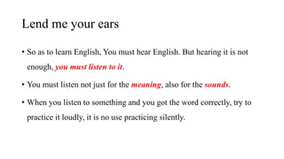 Lend me your ears
• So as to learn English, You must hear English. But hearing it is not
enough, you must listen to it.
• You must listen not just for the meaning, also for the sounds.
• When you listen to something and you got the word correctly, try to
practice it loudly, it is no use practicing silently.
 