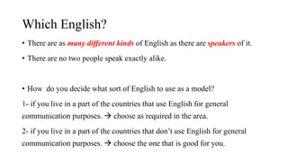 Which English?
• There are as many different kinds of English as there are speakers of it.
• There are no two people speak exactly alike.
• How do you decide what sort of English to use as a model?
1- if you live in a part of the countries that use English for general
communication purposes.  choose as required in the area.
2- if you live in a part of the countries that don’t use English for general
communication purposes.  choose the one that is good for you.
 