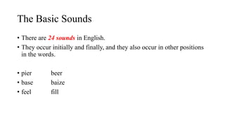 The Basic Sounds
• There are 24 sounds in English.
• They occur initially and finally, and they also occur in other positions
in the words.
• pier beer
• base baize
• feel fill
 
