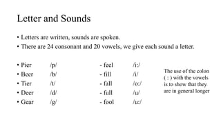Letter and Sounds
• Letters are written, sounds are spoken.
• There are 24 consonant and 20 vowels, we give each sound a letter.
• Pier /p/ - feel /i:/
• Beer /b/ - fill /i/
• Tier /t/ - fall /o:/
• Deer /d/ - full /u/
• Gear /g/ - fool /u:/
The use of the colon
( : ) with the vowels
is to show that they
are in general longer
 