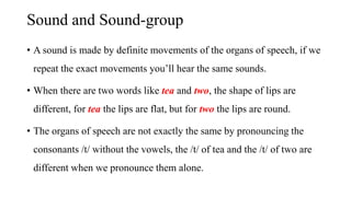Sound and Sound-group
• A sound is made by definite movements of the organs of speech, if we
repeat the exact movements you’ll hear the same sounds.
• When there are two words like tea and two, the shape of lips are
different, for tea the lips are flat, but for two the lips are round.
• The organs of speech are not exactly the same by pronouncing the
consonants /t/ without the vowels, the /t/ of tea and the /t/ of two are
different when we pronounce them alone.
 