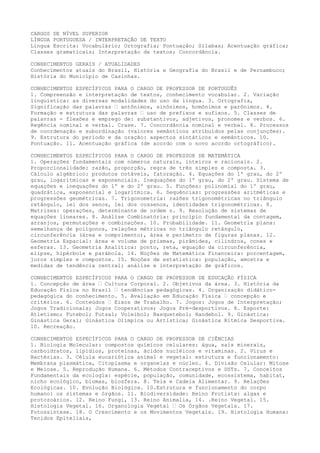 CARGOS DE NÍVEL SUPERIOR
LÍNGUA PORTUGUESA / INTERPRETAÇÃO DE TEXTO
Língua Escrita: Vocabulário; Ortografia; Pontuação; Sílabas; Acentuação gráfica;
Classes gramaticais; Interpretação de textos; Concordância.
CONHECIMENTOS GERAIS / ATUALIDADES
Conhecimentos atuais do Brasil, História e Geografia do Brasil e de Pernambuco;
História do Município de Casinhas.
CONHECIMENTOS ESPECÍFICOS PARA O CARGO DE PROFESSOR DE PORTUGUÊS
1. Compreensão e interpretação de textos, conhecimento vocabular. 2. Variação
linguística: as diversas modalidades do uso da língua. 3. Ortografia,
Significação das palavras – antônimos, sinônimos, homônimos e parônimos. 4.
Formação e estrutura das palavras – uso de prefixos e sufixos. 5. Classes de
palavras - flexões e emprego de: substantivos, adjetivos, pronomes e verbos. 6.
Regência nominal e verbal. Crase. 7. Concordância nominal e verbal. 8. Processos
de coordenação e subordinação (valores semânticos atribuídos pelas conjunções).
9. Estrutura do período e da oração: aspectos sintáticos e semânticos. 10.
Pontuação. 11. Acentuação gráfica (de acordo com o novo acordo ortográfico).
CONHECIMENTOS ESPECÍFICOS PARA O CARGO DE PROFESSOR DE MATEMÁTICA
1. Operações fundamentais com números naturais, inteiros e racionais. 2.
Proporcionalidade: razão, proporção, regra de três simples e composta. 3.
Cálculo algébrico: produtos notáveis, fatoração. 4. Equações do 1º grau, do 2º
grau, logarítmicas e exponenciais. Inequações do 1º grau, do 2º grau. Sistema de
equações e inequações do 1º e do 2º grau. 5. Funções: polinomial do 1º grau,
quadrática, exponencial e logarítmica. 6. Sequências: progressões aritméticas e
progressões geométricas. 7. Trigonometria: razões trigonométricas no triângulo
retângulo, lei dos senos, lei dos cossenos, identidades trigonométricas. 8.
Matrizes: operações, determinante de ordem n. 9. Resolução de sistemas de
equações lineares. 8. Análise Combinatória: princípio fundamental da contagem,
arranjos, permutações e combinações. 10. Probabilidade. 11. Geometria plana:
semelhança de polígonos, relações métricas no triângulo retângulo,
circunferência (área e comprimento), área e perímetro de figuras planas. 12.
Geometria Espacial: área e volume de prismas, pirâmides, cilindros, cones e
esferas. 13. Geometria Analítica: ponto, reta, equação da circunferência,
elipse, hipérbole e parábola. 14. Noções de Matemática Financeira: porcentagem,
juros simples e compostos. 15. Noções de estatística: população, amostra e
medidas de tendência central; análise e interpretação de gráficos.
CONHECIMENTOS ESPECÍFICOS PARA O CARGO DE PROFESSOR DE EDUCAÇÃO FÍSICA
1. Concepção de área – Cultura Corporal. 2. Objetivos da área. 3. História da
Educação Física no Brasil – tendências pedagógicas. 4. Organização didático-
pedagógica do conhecimento. 5. Avaliação em Educação Física – concepção e
critérios. 6. Conteúdos – Eixos de Trabalho. 7. Jogos: Jogos de Interpretação;
Jogos Tradicionais; Jogos Cooperativos; Jogos Pré-desportivos. 8. Esporte:
Atletismo; Futebol; Futsal; Voleibol; Basquetebol; Handebol. 9. Ginástica:
Ginástica Geral; Ginástica Olímpica ou Artística; Ginástica Rítmica Desportiva.
10. Recreação.
CONHECIMENTOS ESPECÍFICOS PARA O CARGO DE PROFESSOR DE CIÊNCIAS
1. Biologia Molecular: compostos químicos celulares: água, sais minerais,
carboidratos, lipídios, proteínas, ácidos nucléicos e vitaminas. 2. Vírus e
Bactérias. 3. Célula eucariótica animal e vegetal: estrutura e funcionamento:
Membrana plasmática, Citoplasma e organelas e núcleo. 4. Divisão Celular: Mitose
e Meiose. 5. Reprodução Humana. 6. Métodos Contraceptivos e DSTs. 7. Conceitos
Fundamentais da ecologia: espécie, população, comunidade, ecossistema, habitat,
nicho ecológico, biomas, biosfera. 8. Teia e Cadeia Alimentar. 9. Relações
Ecológicas. 10. Evolução Biológica. 10.Estrutura e funcionamento do corpo
humano: os sistemas e órgãos. 11. Biodiversidade: Reino Protista: algas e
protozoários. 12. Reino Fungi, 13. Reino Animalia, 14. .Reino Vegetal. 15.
Histologia Vegetal. 16. Organologia Vegetal – Os Órgãos Vegetais. 17.
Fotossíntese. 18. O Crescimento e os Movimentos Vegetais. 19. Histologia Humana:
Tecidos Epiteliais,
 