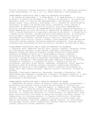 Tecidos Conjuntivos; Tecidos Muscular e Tecido Nervoso. 20. Substâncias químicas
e suas propriedades. 21. Luz e cor. 22. Ondas mecânicas e Eletromagnéticas.
CONHECIMENTOS ESPECÍFICOS PARA O CARGO DE PROFESSOR DE HISTÓRIA
1. As origens da Humanidade. 2. A Idade Média. 3. A Idade Moderna. 4. História
do Brasil. 5 Historia de Pernambuco. 6. História de Casinhas. 7. As crises que
abalaram o mundo. 8. História das Representações e das Relações de Poder. 8.1.
Nações, povos, lutas, guerras e revoluções. 8.1.1. Processo de constituição do
território, da nação e do Estado brasileiro, confrontos, lutas, guerras e
revoluções: a) Administração política colonial, lutas pela independência
política, processo político de independência do Brasil, guerras provinciais; o
Estado Monárquico; as lutas políticas na implantação da República, Revolução de
1930; o Estado Brasileiro e o populismo; governos autoritários – o Estado Novo e
o regime militar pós-64; o Estado Brasileiro pós-regime militar. b) Confrontos
entre europeus e populações indígenas no território brasileiro, revoltas e
resistências de escravos, revoltas sociais coloniais, lutas pelo fim da
escravidão; lutas sociais, rurais e urbanas, lutas operárias, lutas feministas,
lutas pela reforma agrária, movimentos populares estudantis, lutas dos povos
indígenas pela preservação de seus territórios, Movimento da Consciência Negra.
CONHECIMENTOS ESPECÍFICOS PARA O CARGO DE PROFESSOR DE GEOGRAFIA
1. Geografia Geral (Américas, África, Ásia, Europa e Oceania). Geografia Física
dos Continentes; Geologia, Clima, Relevo, Vegetação, Hidrografia, Solos,
Aspectos Econômicos; Modo de Produção; Sistema financeiro; Globalização
Econômica (Formação de Blocos Ec.); Endividamento Interno e Externo;
Distribuição de Renda, PIB e PNB; Industrialização. Aspectos Sociais e
Políticos. Sistema de governo; População (Crescimento Vegetativo, Emigração,
Imigração e Xenofobia); IDH; Urbanização; Meio Ambiente; Transportes; Turismo;
Informática e Robótica. 2. Geografia do Brasil - Geografia Física dos
Continentes. Geologia; Clima, Relevo, Vegetação, Hidrografia, Solos. Aspectos
Econômicos; Modo de Produção; Sistema financeiro; Globalização Econômica
(Formação de Blocos Ec.); Endividamento Interno e Externo; Distribuição de
Renda, PIB e PNB; Industrialização. Aspectos Sociais e Políticos. Sistema de
governo;
População (Crescimento Vegetativo, Emigração, Imigração e Xenofobia); IDH;
Urbanização; Meio Ambiente; Transportes e Turismo; Informática Robótica. 3. Meio
Ambiente - Efeito estufa; El Nino; Buraco na Camada de Ozônio e Chuva Ácida;
Ecossistemas e Biotecnologia.
CONHECIMENTOS ESPECÍFICOS PARA O CARGO DE PROFESSOR DE INGLÊS
1. Compreensão de textos: textos de diversos tipos, de padrão contemporâneo, e
provenientes de diversas fontes e níveis de dificuldade. 2. Prefixes and
Sufixes. 3. Passive voice. 4. Reported Speech. 5. Comparatives / Superlatives.
6. Verb Tenses. 7. Relative Pronouns. 8. Modal Auxiliary Verbs. 9. Personal
Pronouns. 10. Possessive Adjectives and Pronouns. 11. Definite and Indefinite
Pronouns. 12. Conditional Sentences. 13. False Friends. 14. Quantifiers: much/
many; very/very much; so/so much/ so many; too/too much/ too many; enough. 15.
Prepositions. 16. Discourse Markers. 17. Special Difficulties: raise/rise;
lay/lie; rob/steal; spend/waste; used to/to be used to; would rather/ had
better; borrow/lend; lose/miss; remember/ remind; say/tell. 18. Noun phrases,
Verb phrases, Phrasal Verbs, Prepositional Phrases, Adjective Phrases, Noun
clauses, Adjective clauses, Adverbial clauses.
 