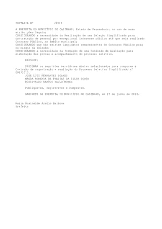 PORTARIA Nº /2013
A PREFEITA DO MUNICÍPIO DE CASINHAS, Estado de Pernambuco, no uso de suas
atribuições legais;
CONSIDERANDO a necessidade da Realização de uma Seleção Simplificada para
contratação de pessoal por excepcional interesse público até que seja realizado
Concurso Público, no âmbito municipal;
CONSIDERANDO que não existem Candidatos remanescentes de Concurso Público para
os cargos da seleção;
CONSIDERANDO a necessidade da formação de uma Comissão de Avaliação para
elaboração das provas e acompanhamento do processo seletivo.
RESOLVE:
DESIGNAR os seguintes servidores abaixo relacionados para comporem a
Comissão de organização e avaliação do Processo Seletivo Simplificado nº
001/2013.
JOSE LUIZ FERNANDES SOARES
MAGDA ROBERTA DE FREITAS DA SILVA SOUSA
ROSSIVALDO ARAÚJO PAULO NUNES
Publique-se, registre-se e cumpra-se.
GABINETE DA PREFEITA DO MUNICÍPIO DE CASINHAS, em 17 de junho de 2013.
Maria Rosineide Araújo Barbosa
Prefeita
 