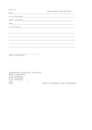 Anexo IV
REQUERIMENTO PARA RECURSOS
NOME__________________________________________________________________
Nº DE INSCRIÇÃO________________________________________________________
CARGO PLEITEADO______________________________________________________
DATA__________________________________________________________________
JUSTIFICATIVA__________________________________________________________
_______________________________________________________________________
_______________________________________________________________________
________________________________________________________________________
_______________________________________________________________________
_______________________________________________________________________
_________________________________
NOME DO CANDIDATO
COMPROVANTE DE PROTOCOLO DE RECURSO
NOME DO CANDIDATO:
N° DE INSCRIÇÃO:
CARGO PLEITEADO:
N° DE PROTOCOLO:
DATA / /
HORA: NOME DO RESPONSÁVEL PELO RECEBIMENTO
 