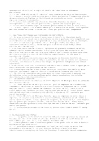 apresentação do original e cópia da Cédula de Identidade ou documento
equivalente;
3.1.3- ter idade mínima de 18 (dezoito) anos completos na data da Contratação;
3.1.4- possuir escolaridade exigida para o Cargo pretendido – comprovada através
da apresentação do Diploma ou Certificado de conclusão do curso original e
cópia do respectivo documento;
3.1.5- estar regularmente registrado no Conselho Regional da classe
correspondente a sua atuação profissional, quando for exigido por lei;
3.1.6- ser absolutamente capaz de exercer pessoalmente os atos da vida civil;
3.1.7- estar apto física e mentalmente para o exercício do Cargo, fato apurado
mediante exames de saúde a serem realizados por profissional competente.
4 - DAS VAGAS DESTINADAS AOS PORTADORES DE DEFICIÊNCIA
4.1- A pessoa com deficiência é assegurado o direito de inscrição neste
Processo Seletivo, desde que a deficiência de que é portador seja compatível com
as atribuições da função a ser preenchida e seja declarada no ato da inscrição.
4.2- Será assegurado o percentual de 3% (três por cento) das vagas aos
candidatos com deficiência, desde que para o referido cargo esteja sendo
ofertada mais de uma vaga.
4.3- Os candidatos com deficiência, aprovados no presente Processo Seletivo,
submeter-se-ão, quando convocados, à avaliação da Junta Médico-Pericial do
Município, que terá a decisão relevante sobre a qualificação do candidato como
deficiente ou não e o grau de deficiência, capacitando-o ou não para o
exercício da função.
4.4- Os candidatos com deficiência participarão do Processo Seletivo em
igualdade de condições com os demais candidatos, no que se refere aos critérios
seletivos, aos horários e locais das etapas do processo estipulado aos demais
candidatos.
4.5- No ato da inscrição, o candidato com deficiência deverá fazer a opção pelas
vagas reservadas aos portadores de deficiência.
4.6- O candidato com deficiência que, no ato da inscrição, não declarar essa
condição, não poderá impetrar recurso visando posteriormente modificá-la.
4.7- Na falta de candidatos aprovados para as vagas reservadas a pessoas com
deficiência, estas serão preenchidas pelos demais candidatos, com estrita
observância da ordem classificatória.
5 - DO PROCESSO SELETIVO
5.1- O Processo Seletivo constará de Prova Objetiva de Múltipla Escolha conforme
descriminação abaixo:
5.1.1-. Prova Objetiva de Múltipla Escolha: para os empregos de alfabetizado,
fundamental de caráter eliminatório e classificatório, constando de 20 (vinte)
questões com 05 (cinco) opções de resposta, no valor de 0,5 (zero vírgula
cinco) pontos por resposta correta, com duração máxima de 03 (três) horas, sendo
considerado aprovado o candidato que obtiver o mínimo de 60% (sessenta por
cento) dos pontos.
5.1.2. -Prova Objetiva de Múltipla Escolha: para os empregos de nível médio e
superior, de caráter eliminatório e classificatório, constando de 25 (vinte e
cinco) questões com 05 (cinco) opções de resposta, no valor de 0,4 (zero vírgula
quatro) pontos por resposta correta, com duração máxima de 03 (três) horas,
sendo considerado aprovado o candidato que obtiver o mínimo de 60% (sessenta por
cento) dos pontos.
5.1.3.- O conteúdo programático de todas as provas constituem o Anexo II deste
Edital.
6. DA REALIZAÇÃO DAS PROVAS
6.1. - . As provas deste Processo Seletivo Público serão aplicadas na cidade de
Casinhas no dia 30 de junho de 2013 no horário de 9:00 às 12:00 horas na
Escola Municipal São Luiz, s/n, Centro, Casinhas –PE;
6.1.1- Em hipótese alguma o candidato poderá fazer prova fora da data e horário
estabelecido por este Edital
6.1.2-. O candidato deverá comparecer ao local de realização da prova com
antecedência mínima de 30 (trinta) minutos do horário previsto, para
identificação e assinatura da Lista de Presença. O candidato deverá comparecer
 