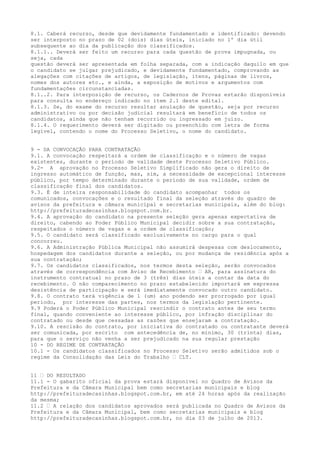 8.1. Caberá recurso, desde que devidamente fundamentado e identificado: devendo
ser interposto no prazo de 02 (dois) dias úteis, iniciado no 1º dia útil
subsequente ao dia da publicação dos classificados.
8.1.1.. Deverá ser feito um recurso para cada questão de prova impugnada, ou
seja, cada
questão deverá ser apresentada em folha separada, com a indicação daquilo em que
o candidato se julgar prejudicado, e devidamente fundamentado, comprovando as
alegações com citações de artigos, de legislação, itens, páginas de livros,
nomes dos autores etc., e ainda, a exposição de motivos e argumentos com
fundamentações circunstanciadas.
8.1..2. Para interposição de recurso, os Cadernos de Provas estarão disponíveis
para consulta no endereço indicado no item 2.1 deste edital.
8.1.3. Se, do exame do recurso resultar anulação de questão, seja por recurso
administrativo ou por decisão judicial resultará em benefício de todos os
candidatos, ainda que não tenham recorrido ou ingressado em juízo.
8.1.4. O requerimento deverá ser digitado ou preenchido com letra de forma
legível, contendo o nome do Processo Seletivo, o nome do candidato.
9 - DA CONVOCAÇÃO PARA CONTRATAÇÃO
9.1. A convocação respeitará a ordem de classificação e o número de vagas
existentes, durante o período de validade deste Processo Seletivo Público.
9.2- A aprovação no Processo Seletivo Simplificado não gera o direito de
ingresso automático de função, mas, sim, a necessidade de excepcional interesse
público, por tempo determinado durante o período de sua validade, ordem de
classificação final dos candidatos.
9.3. É de inteira responsabilidade do candidato acompanhar todos os
comunicados, convocações e o resultado final da seleção através do quadro de
avisos da prefeitura e câmara municipal e secretarias municipais, além do blog:
http://prefeituradecasinhas.blogspot.com.br.
9.4. A aprovação do candidato na presente seleção gera apenas expectativa de
direito, cabendo ao Poder Público Municipal decidir sobre a sua contratação,
respeitados o número de vagas e a ordem de classificação;
9.5. O candidato será classificado exclusivamente no cargo para o qual
concorreu.
9.6. A Administração Pública Municipal não assumirá despesas com deslocamento,
hospedagem dos candidatos durante a seleção, ou por mudança de residência após a
sua contratação;
9.7. Os candidatos classificados, nos termos desta seleção, serão convocados
através de correspondência com Aviso de Recebimento – AR, para assinatura do
instrumento contratual no prazo de 3 (três) dias úteis a contar da data do
recebimento. O não comparecimento no prazo estabelecido importará em expressa
desistência de participação e será imediatamente convocado outro candidato.
9.8. O contrato terá vigência de 1 (um) ano podendo ser prorrogado por igual
período, por interesse das partes, nos termos da legislação pertinente.
9.9 Poderá o Poder Público Municipal rescindir o contrato antes de seu termo
final, quando conveniente ao interesse público, por infração disciplinar do
contratado ou desde que cessadas as razões que ensejaram a contratação.
9.10. A rescisão do contrato, por iniciativa do contratado ou contratante deverá
ser comunicada, por escrito com antecedência de, no mínimo, 30 (trinta) dias,
para que o serviço não venha a ser prejudicado na sua regular prestação
10 - DO REGIME DE CONTRATAÇÃO
10.1 - Os candidatos classificados no Processo Seletivo serão admitidos sob o
regime da Consolidação das Leis do Trabalho – CLT.
11 – DO RESULTADO
11.1 - O gabarito oficial da prova estará disponível no Quadro de Avisos da
Prefeitura e da Câmara Municipal bem como secretarias municipais e blog
http://prefeituradecasinhas.blogspot.com.br, em até 24 horas após da realização
da mesma;
11.2 – A relação dos candidatos aprovados será publicada no Quadro de Avisos da
Prefeitura e da Câmara Municipal, bem como secretarias municipais e blog
http://prefeituradecasinhas.blogspot.com.br, no dia 03 de julho de 2013.
 