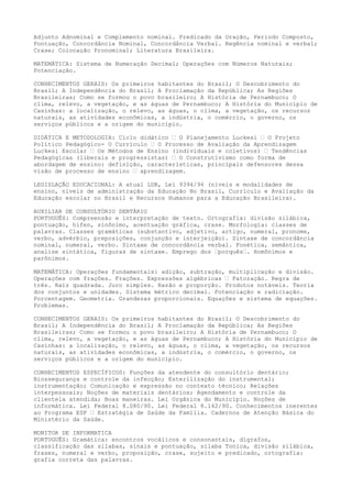 Adjunto Adnominal e Complemento nominal. Predicado da Oração, Período Composto,
Pontuação, Concordância Nominal, Concordância Verbal. Regência nominal e verbal;
Crase; Colocação Pronominal; Literatura Brasileira.
MATEMÁTICA: Sistema de Numeração Decimal; Operações com Números Naturais;
Potenciação.
CONHECIMENTOS GERAIS: Os primeiros habitantes do Brasil; O Descobrimento do
Brasil; A Independência do Brasil; A Proclamação da República; As Regiões
Brasileiras; Como se formou o povo brasileiro; A História de Pernambuco; O
clima, relevo, a vegetação, e as águas de Pernambuco; A História do Município de
Casinhas: a localização, o relevo, as águas, o clima, a vegetação, os recursos
naturais, as atividades econômicas, a indústria, o comércio, o governo, os
serviços públicos e a origem do município.
DIDÁTICA E METODOLOGIA: Ciclo didático – O Planejamento Luckesi – O Projeto
Político Pedagógico- O Currículo – O Processo de Avaliação da Aprendizagem
Luckesi Escolar – Os Métodos de Ensino (individuais e coletivos) – Tendências
Pedagógicas (liberais e progressistas) – O Construtivismo como forma de
abordagem de ensino: definição, características, principais defensores dessa
visão de processo de ensino – aprendizagem.
LEGISLAÇÃO EDUCACIONAL: A atual LDB, Lei 9394/96 (níveis e modalidades de
ensino, níveis de administração da Educação No Brasil, Currículo e Avaliação da
Educação escolar no Brasil e Recursos Humanos para a Educação Brasileira).
AUXILIAR DE CONSULTÓRIO DENTÁRIO
PORTUGUÊS: Compreensão e interpretação de texto. Ortografia: divisão silábica,
pontuação, hífen, sinônimo, acentuação gráfica, crase. Morfologia: classes de
palavras. Classes gramáticas (substantivo, adjetivo, artigo, numeral, pronome,
verbo, advérbio, preposições, conjunção e interjeição). Sintaxe de concordância
nominal, numeral, verbo. Sintaxe de concordância verbal. Fonética, semântica,
analise sintática, figuras de sintaxe. Emprego dos –porquês–. Homônimos e
parônimos.
MATEMÁTICA: Operações fundamentais: adição, subtração, multiplicação e divisão.
Operações com frações. Frações. Expressões algébricas – Fatoração. Regra de
três. Raiz quadrada. Juro simples. Razão e proporção. Produtos notáveis. Teoria
dos conjuntos e unidades. Sistema métrico decimal. Potenciação e radiciação.
Porcentagem. Geometria. Grandezas proporcionais. Equações e sistema de equações.
Problemas.
CONHECIMENTOS GERAIS: Os primeiros habitantes do Brasil; O Descobrimento do
Brasil; A Independência do Brasil; A Proclamação da República; As Regiões
Brasileiras; Como se formou o povo brasileiro; A História de Pernambuco; O
clima, relevo, a vegetação, e as águas de Pernambuco; A História do Município de
Casinhas: a localização, o relevo, as águas, o clima, a vegetação, os recursos
naturais, as atividades econômicas, a indústria, o comércio, o governo, os
serviços públicos e a origem do município.
CONHECIMENTOS ESPECÍFICOS: Funções da atendente do consultório dentário;
Biossegurança e controle da infecção; Esterilização do instrumental;
instrumentação; Comunicação e expressão no contexto técnico; Relações
interpessoais; Noções de materiais dentários; Agendamento e controle da
clientela atendida; Boas maneiras. Lei Orgânica do Município. Noções de
informática. Lei Federal 8.080/90. Lei Federal 8.142/90. Conhecimentos inerentes
ao Programa ESF – Estratégia de Saúde da Família. Cadernos de Atenção Básica do
Ministério da Saúde.
MONITOR DE INFORMATICA
PORTUGUÊS: Gramática: encontros vocálicos e consonantais, dígrafos,
classificação das silabas, sinais e pontuação, sílaba Tonica, divisão silábica,
frases, numeral e verbo, proposição, crase, sujeito e predicado, ortografia:
grafia correta das palavras.
 