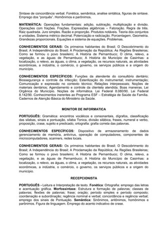 Sintaxe de concordância verbal. Fonética, semântica, analise sintática, figuras de sintaxe.
Emprego dos “porquês”. Homônimos e parônimos.
MATEMÁTICA: Operações fundamentais: adição, subtração, multiplicação e divisão.
Operações com frações. Frações. Expressões algébricas – Fatoração. Regra de três.
Raiz quadrada. Juro simples. Razão e proporção. Produtos notáveis. Teoria dos conjuntos
e unidades. Sistema métrico decimal. Potenciação e radiciação. Porcentagem. Geometria.
Grandezas proporcionais. Equações e sistema de equações. Problemas.
CONHECIMENTOS GERAIS: Os primeiros habitantes do Brasil; O Descobrimento do
Brasil; A Independência do Brasil; A Proclamação da República; As Regiões Brasileiras;
Como se formou o povo brasileiro; A História de Pernambuco; O clima, relevo, a
vegetação, e as águas de Pernambuco; A História do Município de Casinhas: a
localização, o relevo, as águas, o clima, a vegetação, os recursos naturais, as atividades
econômicas, a indústria, o comércio, o governo, os serviços públicos e a origem do
município.
CONHECIMENTOS ESPECÍFICOS: Funções da atendente do consultório dentário;
Biossegurança e controle da infecção; Esterilização do instrumental; instrumentação;
Comunicação e expressão no contexto técnico; Relações interpessoais; Noções de
materiais dentários; Agendamento e controle da clientela atendida; Boas maneiras. Lei
Orgânica do Município. Noções de informática. Lei Federal 8.080/90. Lei Federal
8.142/90. Conhecimentos inerentes ao Programa ESF – Estratégia de Saúde da Família.
Cadernos de Atenção Básica do Ministério da Saúde.
MONITOR DE INFORMATICA
PORTUGUÊS: Gramática: encontros vocálicos e consonantais, dígrafos, classificação
das silabas, sinais e pontuação, sílaba Tonica, divisão silábica, frases, numeral e verbo,
proposição, crase, sujeito e predicado, ortografia: grafia correta das palavras.
CONHECIMENTOS ESPECÍFICOS: Dispositivo de armazenamento de dados
gerenciamento de memória, antivírus, operação de computadores, componentes de
microcomputadores, scanners, redes locais.
CONHECIMENTOS GERAIS: Os primeiros habitantes do Brasil; O Descobrimento do
Brasil; A Independência do Brasil; A Proclamação da República; As Regiões Brasileiras;
Como se formou o povo brasileiro; A História de Pernambuco; O clima, relevo, a
vegetação, e as águas de Pernambuco; A História do Município de Casinhas: a
localização, o relevo, as águas, o clima, a vegetação, os recursos naturais, as atividades
econômicas, a indústria, o comércio, o governo, os serviços públicos e a origem do
município.
RECEPCIONISTA
PORTUGUÊS - Leitura e Interpretação de texto. Fonética: Ortografia: emprego das letras
e acentuação gráfica. Morfossintaxe: Estrutura e formação de palavras; classes de
palavras; flexões de palavras; frase; oração; período simples e período composto;
coordenação e subordinação; regência nominal e verbal; concordância e regência verbal;
emprego dos sinais de Pontuação. Semântica: Sinônimos, antônimos, homônimos e
parônimos. Figura de linguagem. Emprego do acento indicativo de crase.
 