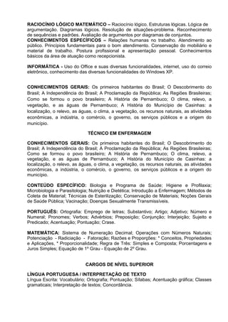 RACIOCÍNIO LÓGICO MATEMÁTICO – Raciocínio lógico. Estruturas lógicas. Lógica de
argumentação. Diagramas lógicos. Resolução de situações-problema. Reconhecimento
de sequências e padrões. Avaliação de argumentos por diagramas de conjuntos.
CONHECIMENTOS ESPECÍFICOS – Relações humanas no trabalho. Atendimento ao
público. Princípios fundamentais para o bom atendimento. Conservação do mobiliário e
material de trabalho. Postura profissional e apresentação pessoal. Conhecimentos
básicos da área de atuação como recepcionista.
INFORMÁTICA - Uso do Office e suas diversas funcionalidades, internet, uso do correio
eletrônico, conhecimento das diversas funcionalidades do Windows XP.
CONHECIMENTOS GERAIS: Os primeiros habitantes do Brasil; O Descobrimento do
Brasil; A Independência do Brasil; A Proclamação da República; As Regiões Brasileiras;
Como se formou o povo brasileiro; A História de Pernambuco; O clima, relevo, a
vegetação, e as águas de Pernambuco; A História do Município de Casinhas: a
localização, o relevo, as águas, o clima, a vegetação, os recursos naturais, as atividades
econômicas, a indústria, o comércio, o governo, os serviços públicos e a origem do
município.
TÉCNICO EM ENFERMAGEM
CONHECIMENTOS GERAIS: Os primeiros habitantes do Brasil; O Descobrimento do
Brasil; A Independência do Brasil; A Proclamação da República; As Regiões Brasileiras;
Como se formou o povo brasileiro; A História de Pernambuco; O clima, relevo, a
vegetação, e as águas de Pernambuco; A História do Município de Casinhas: a
localização, o relevo, as águas, o clima, a vegetação, os recursos naturais, as atividades
econômicas, a indústria, o comércio, o governo, os serviços públicos e a origem do
município.
CONTEÚDO ESPECÍFICO: Biologia e Programa de Saúde; Higiene e Profilaxia;
Microbiologia e Parasitologia; Nutrição e Dietética; Introdução a Enfermagem; Métodos de
Coleta de Material; Técnicas de Esterilização; Conservação de Materiais; Noções Gerais
de Saúde Pública; Vacinação; Doenças Sexualmente Transmissíveis.
PORTUGUÊS: Ortografia: Emprego de letras; Substantivo; Artigo; Adjetivo; Número e
Numeral; Pronomes; Verbos; Advérbios; Preposição; Conjunção; Interjeição; Sujeito e
Predicado; Acentuação; Pontuação; Crase.
MATEMÁTICA: Sistema de Numeração Decimal; Operações com Números Naturais;
Potenciação - Radiciação - Fatoração; Razões e Proporções: * Conceitos, Propriedades
e Aplicações, * Proporcionalidade; Regra de Três: Simples e Composta; Porcentagens e
Juros Simples; Equação de 1º Grau - Equação de 2º Grau.
CARGOS DE NÍVEL SUPERIOR
LÍNGUA PORTUGUESA / INTERPRETAÇÃO DE TEXTO
Língua Escrita: Vocabulário; Ortografia; Pontuação; Sílabas; Acentuação gráfica; Classes
gramaticais; Interpretação de textos; Concordância.
 