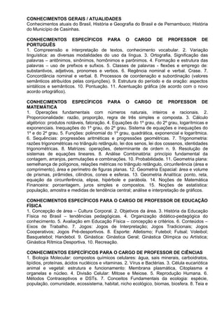 CONHECIMENTOS GERAIS / ATUALIDADES
Conhecimentos atuais do Brasil, História e Geografia do Brasil e de Pernambuco; História
do Município de Casinhas.
CONHECIMENTOS ESPECÍFICOS PARA O CARGO DE PROFESSOR DE
PORTUGUÊS
1. Compreensão e interpretação de textos, conhecimento vocabular. 2. Variação
linguística: as diversas modalidades do uso da língua. 3. Ortografia, Significação das
palavras – antônimos, sinônimos, homônimos e parônimos. 4. Formação e estrutura das
palavras – uso de prefixos e sufixos. 5. Classes de palavras - flexões e emprego de:
substantivos, adjetivos, pronomes e verbos. 6. Regência nominal e verbal. Crase. 7.
Concordância nominal e verbal. 8. Processos de coordenação e subordinação (valores
semânticos atribuídos pelas conjunções). 9. Estrutura do período e da oração: aspectos
sintáticos e semânticos. 10. Pontuação. 11. Acentuação gráfica (de acordo com o novo
acordo ortográfico).
CONHECIMENTOS ESPECÍFICOS PARA O CARGO DE PROFESSOR DE
MATEMÁTICA
1. Operações fundamentais com números naturais, inteiros e racionais. 2.
Proporcionalidade: razão, proporção, regra de três simples e composta. 3. Cálculo
algébrico: produtos notáveis, fatoração. 4. Equações do 1º grau, do 2º grau, logarítmicas e
exponenciais. Inequações do 1º grau, do 2º grau. Sistema de equações e inequações do
1º e do 2º grau. 5. Funções: polinomial do 1º grau, quadrática, exponencial e logarítmica.
6. Sequências: progressões aritméticas e progressões geométricas. 7. Trigonometria:
razões trigonométricas no triângulo retângulo, lei dos senos, lei dos cossenos, identidades
trigonométricas. 8. Matrizes: operações, determinante de ordem n. 9. Resolução de
sistemas de equações lineares. 8. Análise Combinatória: princípio fundamental da
contagem, arranjos, permutações e combinações. 10. Probabilidade. 11. Geometria plana:
semelhança de polígonos, relações métricas no triângulo retângulo, circunferência (área e
comprimento), área e perímetro de figuras planas. 12. Geometria Espacial: área e volume
de prismas, pirâmides, cilindros, cones e esferas. 13. Geometria Analítica: ponto, reta,
equação da circunferência, elipse, hipérbole e parábola. 14. Noções de Matemática
Financeira: porcentagem, juros simples e compostos. 15. Noções de estatística:
população, amostra e medidas de tendência central; análise e interpretação de gráficos.
CONHECIMENTOS ESPECÍFICOS PARA O CARGO DE PROFESSOR DE EDUCAÇÃO
FÍSICA
1. Concepção de área – Cultura Corporal. 2. Objetivos da área. 3. História da Educação
Física no Brasil – tendências pedagógicas. 4. Organização didático-pedagógica do
conhecimento. 5. Avaliação em Educação Física – concepção e critérios. 6. Conteúdos –
Eixos de Trabalho. 7. Jogos: Jogos de Interpretação; Jogos Tradicionais; Jogos
Cooperativos; Jogos Pré-desportivos. 8. Esporte: Atletismo; Futebol; Futsal; Voleibol;
Basquetebol; Handebol. 9. Ginástica: Ginástica Geral; Ginástica Olímpica ou Artística;
Ginástica Rítmica Desportiva. 10. Recreação.
CONHECIMENTOS ESPECÍFICOS PARA O CARGO DE PROFESSOR DE CIÊNCIAS
1. Biologia Molecular: compostos químicos celulares: água, sais minerais, carboidratos,
lipídios, proteínas, ácidos nucléicos e vitaminas. 2. Vírus e Bactérias. 3. Célula eucariótica
animal e vegetal: estrutura e funcionamento: Membrana plasmática, Citoplasma e
organelas e núcleo. 4. Divisão Celular: Mitose e Meiose. 5. Reprodução Humana. 6.
Métodos Contraceptivos e DSTs. 7. Conceitos Fundamentais da ecologia: espécie,
população, comunidade, ecossistema, habitat, nicho ecológico, biomas, biosfera. 8. Teia e
 