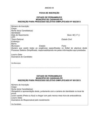 ANEXO III
FICHA DE INSCRIÇÃO
ESTADO DE PERNAMBUCO
MUNICÍPIO DE CASINHAS-PE
INSCRIÇÃO PARA PROCESSO SELETIVO SIMPLIFICADO Nº 002/2013
Número da Inscrição:
Cargo:
Nome do(a) Candidato(a):
Identidade:
Data de Nascimento: Sexo: M( ) F ( )
CPF:
Título Eleitoral: Estado Civil:
Endereço:
Bairro:
Município: Estado: Fone:
Declaro que aceito todas as exigências especificadas no Edital de abertura deste
Processo Seletivo Simplificado, responsabilizando-me pelas informações aqui prestadas.
Local e Data:
Assinatura do Candidato:
Via Município
. . . . . . . . . . . . . . . . . . . . . . . . . . . . . . . . . . . . . . . . . . . . . . . . . . . . . . . . . . . . . . . . . .
ESTADO DE PERNAMBUCO
MUNICÍPIO DE CASINHAS-PE
INSCRIÇÃO PARA PROCESSO SELETIVO SIMPLIFICADO Nº 001/2013
Número da Inscrição:
Cargo:
Nome do(a) Candidato(a):
Obrigatório a apresentação deste, juntamente com a carteira de identidade no local da
prova.
Levar caneta (Preta ou Azul) e chegar com pelo menos meia hora de antecedência.
Local e Data:
Assinatura do Responsável pelo recebimento:
Via Candidato.
 