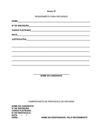 Anexo IV
REQUERIMETO PARA RECURSOS
NOME__________________________________________________________________
Nº DE INSCRIÇÃO________________________________________________________
CARGO PLEITEADO______________________________________________________
DATA__________________________________________________________________
JUSTIFICATIVA__________________________________________________________
_______________________________________________________________________
_______________________________________________________________________
________________________________________________________________________
_______________________________________________________________________
_______________________________________________________________________
_________________________________
NOME DO CANDIDATO
COMPROVANTE DE PROTOCOLO DE RECURSO
NOME DO CANDIDATO:
N° DE INSCRIÇÃO:
CARGO PLEITEADO:
N° DE PROTOCOLO:
DATA / /
HORA: NOME DO RESPONSÁVEL PELO RECEBIMENTO
 