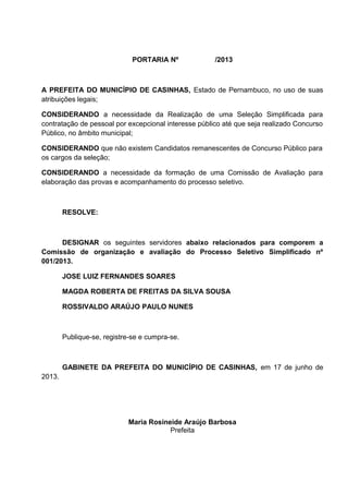 PORTARIA Nº /2013
A PREFEITA DO MUNICÍPIO DE CASINHAS, Estado de Pernambuco, no uso de suas
atribuições legais;
CONSIDERANDO a necessidade da Realização de uma Seleção Simplificada para
contratação de pessoal por excepcional interesse público até que seja realizado Concurso
Público, no âmbito municipal;
CONSIDERANDO que não existem Candidatos remanescentes de Concurso Público para
os cargos da seleção;
CONSIDERANDO a necessidade da formação de uma Comissão de Avaliação para
elaboração das provas e acompanhamento do processo seletivo.
RESOLVE:
DESIGNAR os seguintes servidores abaixo relacionados para comporem a
Comissão de organização e avaliação do Processo Seletivo Simplificado nº
001/2013.
JOSE LUIZ FERNANDES SOARES
MAGDA ROBERTA DE FREITAS DA SILVA SOUSA
ROSSIVALDO ARAÚJO PAULO NUNES
Publique-se, registre-se e cumpra-se.
GABINETE DA PREFEITA DO MUNICÍPIO DE CASINHAS, em 17 de junho de
2013.
Maria Rosineide Araújo Barbosa
Prefeita
 