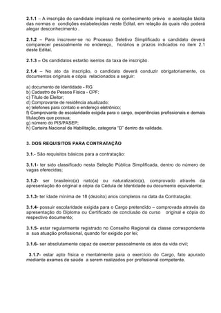 2.1.1 – A inscrição do candidato implicará no conhecimento prévio e aceitação tácita
das normas e condições estabelecidas neste Edital, em relação às quais não poderá
alegar desconhecimento .
2.1.2 – Para inscrever-se no Processo Seletivo Simplificado o candidato deverá
comparecer pessoalmente no endereço, horários e prazos indicados no item 2.1
deste Edital.
2.1.3 – Os candidatos estarão isentos da taxa de inscrição.
2.1.4 – No ato da inscrição, o candidato deverá conduzir obrigatoriamente, os
documentos originais e cópia relacionados a seguir:
a) documento de Identidade - RG
b) Cadastro de Pessoa Física - CPF;
c) Título de Eleitor;
d) Comprovante de residência atualizado;
e) telefones para contato e endereço eletrônico;
f) Comprovante de escolaridade exigida para o cargo, experiências profissionais e demais
titulações que possua;
g) número do PIS/PASEP;
h) Carteira Nacional de Habilitação, categoria “D” dentro da validade.
3. DOS REQUISITOS PARA CONTRATAÇÃO
3.1.- São requisitos básicos para a contratação:
3.1.1- ter sido classificado nesta Seleção Pública Simplificada, dentro do número de
vagas oferecidas;
3.1.2- ser brasileiro(a) nato(a) ou naturalizado(a), comprovado através da
apresentação do original e cópia da Cédula de Identidade ou documento equivalente;
3.1.3- ter idade mínima de 18 (dezoito) anos completos na data da Contratação;
3.1.4- possuir escolaridade exigida para o Cargo pretendido – comprovada através da
apresentação do Diploma ou Certificado de conclusão do curso original e cópia do
respectivo documento;
3.1.5- estar regularmente registrado no Conselho Regional da classe correspondente
a sua atuação profissional, quando for exigido por lei;
3.1.6- ser absolutamente capaz de exercer pessoalmente os atos da vida civil;
3.1.7- estar apto física e mentalmente para o exercício do Cargo, fato apurado
mediante exames de saúde a serem realizados por profissional competente.
 