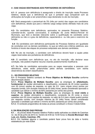 4 - DAS VAGAS DESTINADAS AOS PORTADORES DE DEFICIÊNCIA
4.1- A pessoa com deficiência é assegurado o direito de inscrição neste Processo
Seletivo, desde que a deficiência de que é portador seja compatível com as
atribuições da função a ser preenchida e seja declarada no ato da inscrição.
4.2- Será assegurado o percentual de 3% (três por cento) das vagas aos candidatos
com deficiência, desde que para o referido cargo esteja sendo ofertada mais de uma
vaga.
4.3- Os candidatos com deficiência, aprovados no presente Processo Seletivo,
submeter-se-ão, quando convocados, à avaliação da Junta Médico-Pericial do
Município, que terá a decisão relevante sobre a qualificação do candidato como
deficiente ou não e o grau de deficiência, capacitando-o ou não para o exercício da
função.
4.4- Os candidatos com deficiência participarão do Processo Seletivo em igualdade
de condições com os demais candidatos, no que se refere aos critérios seletivos, aos
horários e locais das etapas do processo estipulado aos demais candidatos.
4.5- No ato da inscrição, o candidato com deficiência deverá fazer a opção pelas
vagas reservadas aos portadores de deficiência.
4.6- O candidato com deficiência que, no ato da inscrição, não declarar essa
condição, não poderá impetrar recurso visando posteriormente modificá-la.
4.7- Na falta de candidatos aprovados para as vagas reservadas a pessoas com
deficiência, estas serão preenchidas pelos demais candidatos, com estrita
observância da ordem classificatória.
5 - DO PROCESSO SELETIVO
5.1- O Processo Seletivo constará de Prova Objetiva de Múltipla Escolha conforme
descriminação abaixo:
5.1.1-. Prova Objetiva de Múltipla Escolha: para os empregos de alfabetizado,
fundamental de caráter eliminatório e classificatório, constando de 20 (vinte) questões
com 05 (cinco) opções de resposta, no valor de 0,5 (zero vírgula cinco) pontos por
resposta correta, com duração máxima de 03 (três) horas, sendo considerado aprovado o
candidato que obtiver o mínimo de 60% (sessenta por cento) dos pontos.
5.1.2. -Prova Objetiva de Múltipla Escolha: para os empregos de nível médio e
superior, de caráter eliminatório e classificatório, constando de 25 (vinte e cinco)
questões com 05 (cinco) opções de resposta, no valor de 0,4 (zero vírgula quatro) pontos
por resposta correta, com duração máxima de 03 (três) horas, sendo considerado
aprovado o candidato que obtiver o mínimo de 60% (sessenta por cento) dos pontos.
5.1.3.- O conteúdo programático de todas as provas constituem o Anexo II deste Edital.
6. DA REALIZAÇÃO DAS PROVAS
6.1. - . As provas deste Processo Seletivo Público serão aplicadas na cidade de Casinhas
no dia 30 de junho de 2013 no horário de 9:00 às 12:00 horas na Escola Municipal São
Luiz, s/n, Centro, Casinhas –PE;
6.1.1- Em hipótese alguma o candidato poderá fazer prova fora da data e horário
estabelecido por este Edital
 
