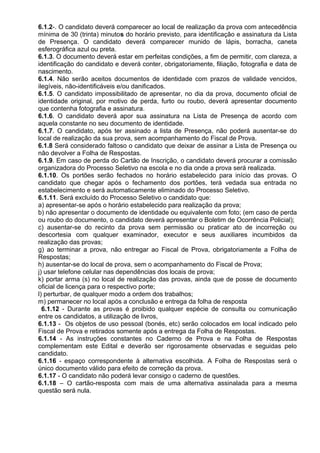 6.1.2-. O candidato deverá comparecer ao local de realização da prova com antecedência
mínima de 30 (trinta) minutos do horário previsto, para identificação e assinatura da Lista
de Presença. O candidato deverá comparecer munido de lápis, borracha, caneta
esferográfica azul ou preta.
6.1.3. O documento deverá estar em perfeitas condições, a fim de permitir, com clareza, a
identificação do candidato e deverá conter, obrigatoriamente, filiação, fotografia e data de
nascimento.
6.1.4. Não serão aceitos documentos de identidade com prazos de validade vencidos,
ilegíveis, não-identificáveis e/ou danificados.
6.1.5. O candidato impossibilitado de apresentar, no dia da prova, documento oficial de
identidade original, por motivo de perda, furto ou roubo, deverá apresentar documento
que contenha fotografia e assinatura.
6.1.6. O candidato deverá apor sua assinatura na Lista de Presença de acordo com
aquela constante no seu documento de identidade.
6.1.7. O candidato, após ter assinado a lista de Presença, não poderá ausentar-se do
local de realização da sua prova, sem acompanhamento do Fiscal de Prova.
6.1.8 Será considerado faltoso o candidato que deixar de assinar a Lista de Presença ou
não devolver a Folha de Respostas.
6.1.9. Em caso de perda do Cartão de Inscrição, o candidato deverá procurar a comissão
organizadora do Processo Seletivo na escola e no dia onde a prova será realizada.
6.1.10. Os portões serão fechados no horário estabelecido para início das provas. O
candidato que chegar após o fechamento dos portões, terá vedada sua entrada no
estabelecimento e será automaticamente eliminado do Processo Seletivo.
6.1.11. Será excluído do Processo Seletivo o candidato que:
a) apresentar-se após o horário estabelecido para realização da prova;
b) não apresentar o documento de identidade ou equivalente com foto; (em caso de perda
ou roubo do documento, o candidato deverá apresentar o Boletim de Ocorrência Policial);
c) ausentar-se do recinto da prova sem permissão ou praticar ato de incorreção ou
descortesia com qualquer examinador, executor e seus auxiliares incumbidos da
realização das provas;
g) ao terminar a prova, não entregar ao Fiscal de Prova, obrigatoriamente a Folha de
Respostas;
h) ausentar-se do local de prova, sem o acompanhamento do Fiscal de Prova;
j) usar telefone celular nas dependências dos locais de prova;
k) portar arma (s) no local de realização das provas, ainda que de posse de documento
oficial de licença para o respectivo porte;
l) perturbar, de qualquer modo a ordem dos trabalhos;
m) permanecer no local após a conclusão e entrega da folha de resposta
6.1.12 - Durante as provas é proibido qualquer espécie de consulta ou comunicação
entre os candidatos, a utilização de livros,
6.1.13 - Os objetos de uso pessoal (bonés, etc) serão colocados em local indicado pelo
Fiscal de Prova e retirados somente após a entrega da Folha de Respostas.
6.1.14 - As instruções constantes no Caderno de Prova e na Folha de Respostas
complementam este Edital e deverão ser rigorosamente observadas e seguidas pelo
candidato.
6.1.16 - espaço correspondente à alternativa escolhida. A Folha de Respostas será o
único documento válido para efeito de correção da prova.
6.1.17 - O candidato não poderá levar consigo o caderno de questões.
6.1.18 – O cartão-resposta com mais de uma alternativa assinalada para a mesma
questão será nula.
 