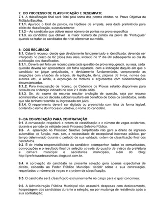 7. DO PROCESSO DE CLASSIFICAÇÃO E DESEMPATE
7.1- A classificação final será feita pela soma dos pontos obtidos na Prova Objetiva de
Múltipla Escolha.
7.1.1. Apurado o total de pontos, na hipótese de empate, será dada preferência para
efeito de classificação, sucessivamente:
7.1.2 – Ao candidato que obtiver maior número de pontos na prova específica
7.1.3. ao candidato que obtiver o maior número de pontos na prova de “Português”
quando se tratar de candidatos de nível elementar ou médio.
8 - DOS RECURSOS
8.1. Caberá recurso, desde que devidamente fundamentado e identificado: devendo ser
interposto no prazo de 02 (dois) dias úteis, iniciado no 1º dia útil subsequente ao dia da
publicação dos classificados.
8.1.1.. Deverá ser feito um recurso para cada questão de prova impugnada, ou seja, cada
questão deverá ser apresentada em folha separada, com a indicação daquilo em que o
candidato se julgar prejudicado, e devidamente fundamentado, comprovando as
alegações com citações de artigos, de legislação, itens, páginas de livros, nomes dos
autores etc., e ainda, a exposição de motivos e argumentos com fundamentações
circunstanciadas.
8.1..2. Para interposição de recurso, os Cadernos de Provas estarão disponíveis para
consulta no endereço indicado no item 2.1 deste edital.
8.1.3. Se, do exame do recurso resultar anulação de questão, seja por recurso
administrativo ou por decisão judicial resultará em benefício de todos os candidatos, ainda
que não tenham recorrido ou ingressado em juízo.
8.1.4. O requerimento deverá ser digitado ou preenchido com letra de forma legível,
contendo o nome do Processo Seletivo, o nome do candidato.
9 - DA CONVOCAÇÃO PARA CONTRATAÇÃO
9.1. A convocação respeitará a ordem de classificação e o número de vagas existentes,
durante o período de validade deste Processo Seletivo Público.
9.2- A aprovação no Processo Seletivo Simplificado não gera o direito de ingresso
automático de função, mas, sim, a necessidade de excepcional interesse público, por
tempo determinado durante o período de sua validade, ordem de classificação final dos
candidatos.
9.3. É de inteira responsabilidade do candidato acompanhar todos os comunicados,
convocações e o resultado final da seleção através do quadro de avisos da prefeitura
e câmara municipal e secretarias municipais, além do blog:
http://prefeituradecasinhas.blogspot.com.br.
9.4. A aprovação do candidato na presente seleção gera apenas expectativa de
direito, cabendo ao Poder Público Municipal decidir sobre a sua contratação,
respeitados o número de vagas e a ordem de classificação;
9.5. O candidato será classificado exclusivamente no cargo para o qual concorreu.
9.6. A Administração Pública Municipal não assumirá despesas com deslocamento,
hospedagem dos candidatos durante a seleção, ou por mudança de residência após a
sua contratação;
 