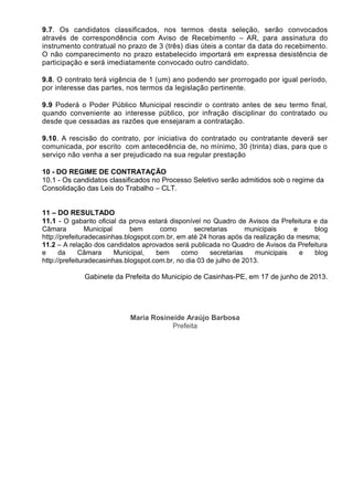 9.7. Os candidatos classificados, nos termos desta seleção, serão convocados
através de correspondência com Aviso de Recebimento – AR, para assinatura do
instrumento contratual no prazo de 3 (três) dias úteis a contar da data do recebimento.
O não comparecimento no prazo estabelecido importará em expressa desistência de
participação e será imediatamente convocado outro candidato.
9.8. O contrato terá vigência de 1 (um) ano podendo ser prorrogado por igual período,
por interesse das partes, nos termos da legislação pertinente.
9.9 Poderá o Poder Público Municipal rescindir o contrato antes de seu termo final,
quando conveniente ao interesse público, por infração disciplinar do contratado ou
desde que cessadas as razões que ensejaram a contratação.
9.10. A rescisão do contrato, por iniciativa do contratado ou contratante deverá ser
comunicada, por escrito com antecedência de, no mínimo, 30 (trinta) dias, para que o
serviço não venha a ser prejudicado na sua regular prestação
10 - DO REGIME DE CONTRATAÇÃO
10.1 - Os candidatos classificados no Processo Seletivo serão admitidos sob o regime da
Consolidação das Leis do Trabalho – CLT.
11 – DO RESULTADO
11.1 - O gabarito oficial da prova estará disponível no Quadro de Avisos da Prefeitura e da
Câmara Municipal bem como secretarias municipais e blog
http://prefeituradecasinhas.blogspot.com.br, em até 24 horas após da realização da mesma;
11.2 – A relação dos candidatos aprovados será publicada no Quadro de Avisos da Prefeitura
e da Câmara Municipal, bem como secretarias municipais e blog
http://prefeituradecasinhas.blogspot.com.br, no dia 03 de julho de 2013.
Gabinete da Prefeita do Municipio de Casinhas-PE, em 17 de junho de 2013.
Maria Rosineide Araújo Barbosa
Prefeita
 